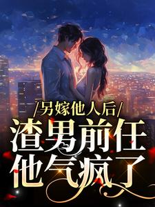 已完结小说《另嫁他人后，渣男前任他气疯了》在线章节阅读