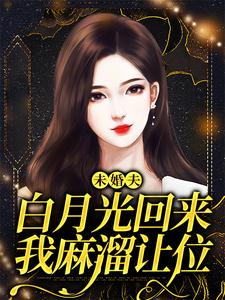 小说完整版《未婚夫白月光回来，我麻溜让位》免费阅读