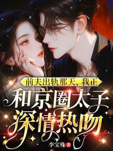 前夫出轨那天，我正和京圈太子深情热吻小说免费资源，前夫出轨那天，我正和京圈太子深情热吻在线阅读