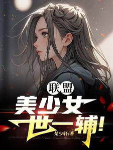 联盟：美少女世一辅！完整版小说免费阅读，联盟：美少女世一辅！小说